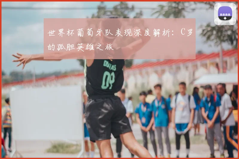 世界杯葡萄牙队表现深度解析:C罗的孤胆英雄之旅