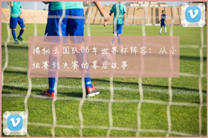 揭秘法国队06年世界杯阵容:从小组赛到决赛的幕后故事