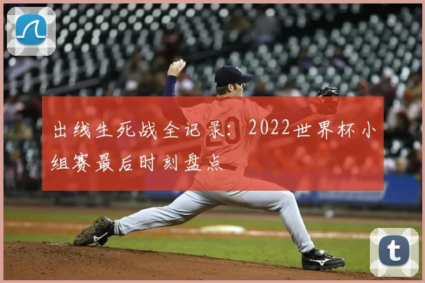出线生死战全记录:2022世界杯小组赛最后时刻盘点