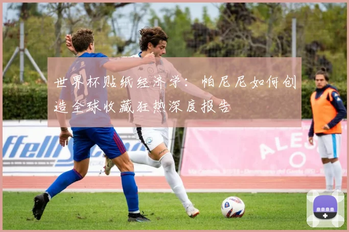 世界杯贴纸经济学:帕尼尼如何创造全球收藏狂热深度报告