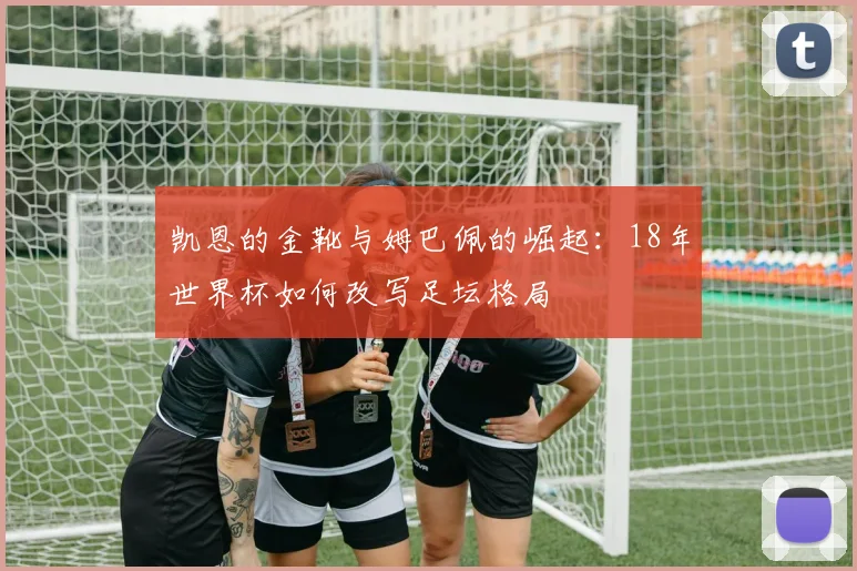 凯恩的金靴与姆巴佩的崛起:18年世界杯如何改写足坛格局