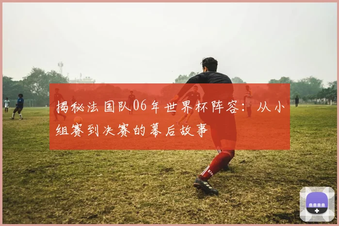 揭秘法国队06年世界杯阵容：从小组赛到决赛的幕后故事
