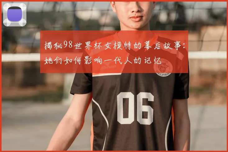 揭秘98世界杯女模特的幕后故事:她们如何影响一代人的记忆