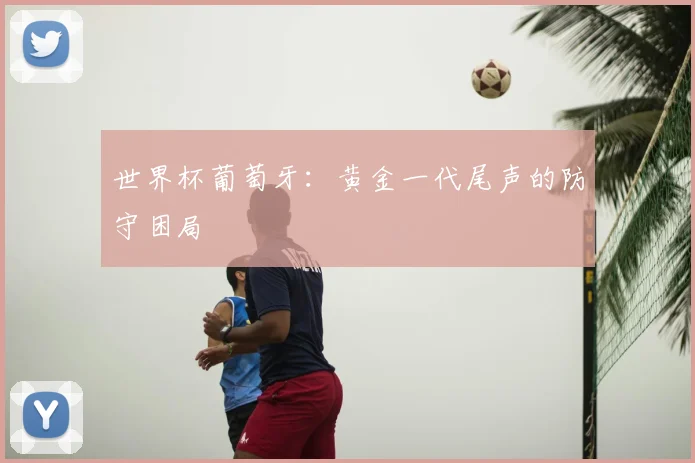 世界杯葡萄牙:黄金一代尾声的防守困局