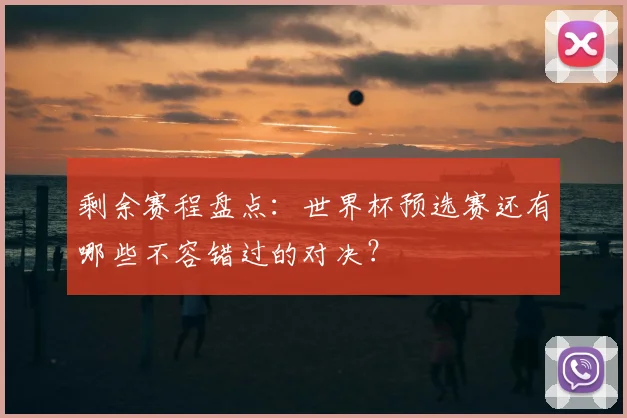 剩余赛程盘点:世界杯预选赛还有哪些不容错过的对决?