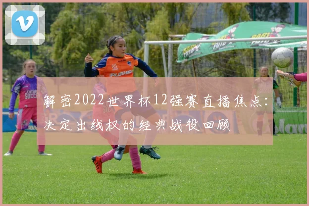 解密2022世界杯12强赛直播焦点:决定出线权的经典战役回顾