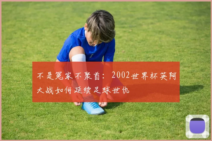 不是冤家不聚首:2002世界杯英阿大战如何延续足球世仇