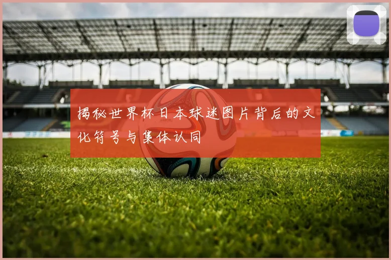 揭秘世界杯日本球迷图片背后的文化符号与集体认同