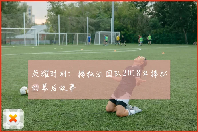 荣耀时刻：揭秘法国队2018年捧杯的幕后故事