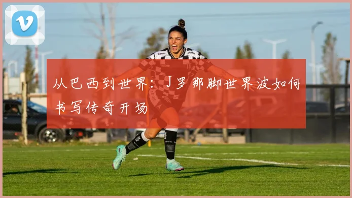从巴西到世界:J罗那脚世界波如何书写传奇开场