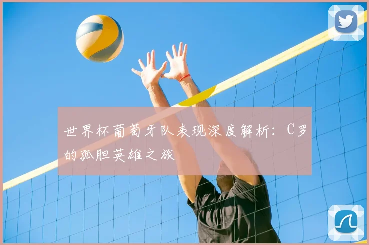 世界杯葡萄牙队表现深度解析:C罗的孤胆英雄之旅
