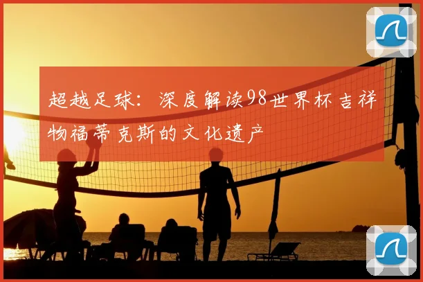 超越足球:深度解读98世界杯吉祥物福蒂克斯的文化遗产