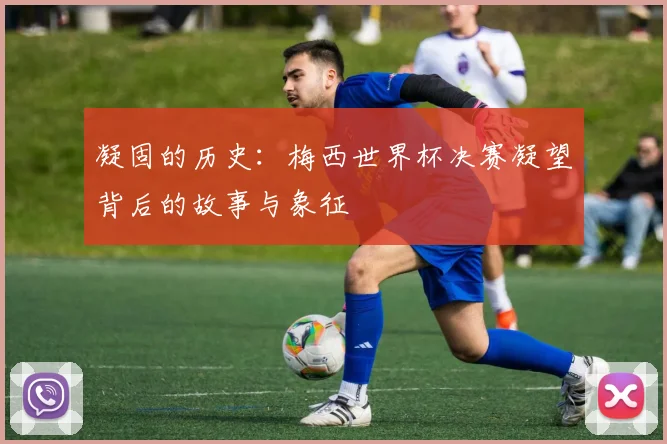 凝固的历史:梅西世界杯决赛凝望背后的故事与象征