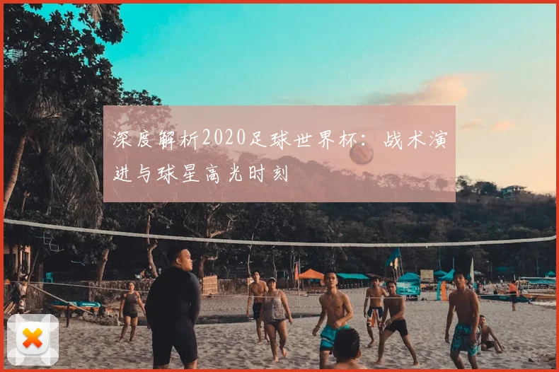 深度解析2020足球世界杯:战术演进与球星高光时刻