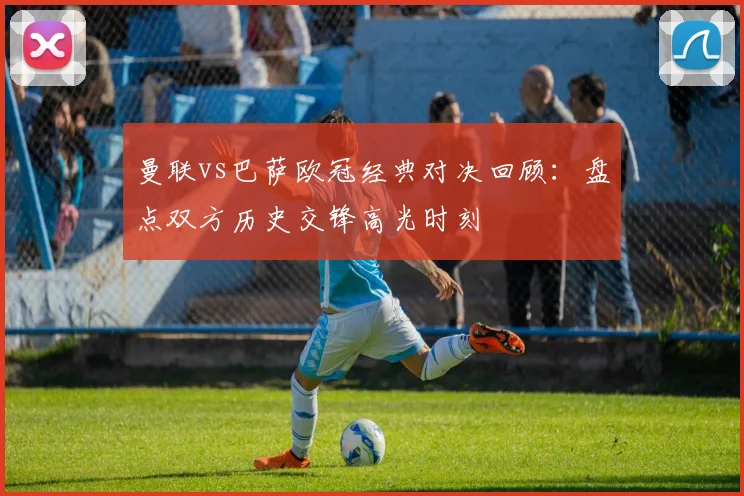 曼联vs巴萨欧冠经典对决回顾：盘点双方历史交锋高光时刻