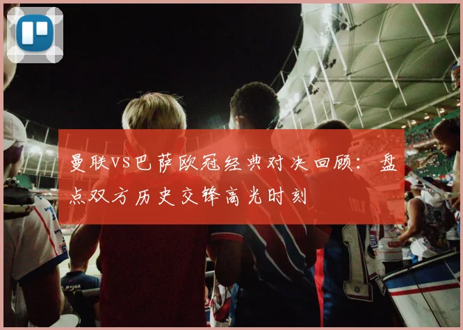 曼联vs巴萨欧冠经典对决回顾：盘点双方历史交锋高光时刻