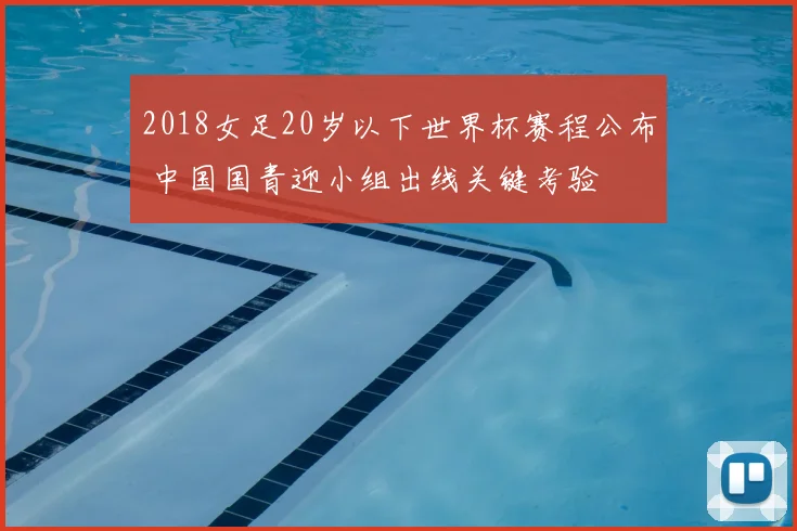 2018女足20岁以下世界杯赛程公布 中国国青迎小组出线关键考验