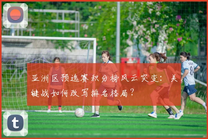 亚洲区预选赛积分榜风云突变：关键战如何改写排名格局？