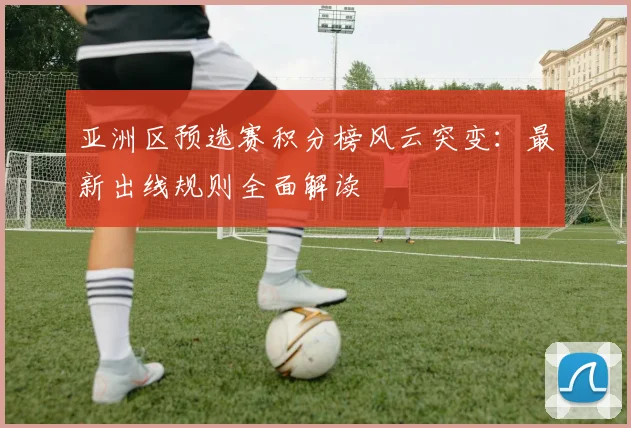 亚洲区预选赛积分榜风云突变：最新出线规则全面解读