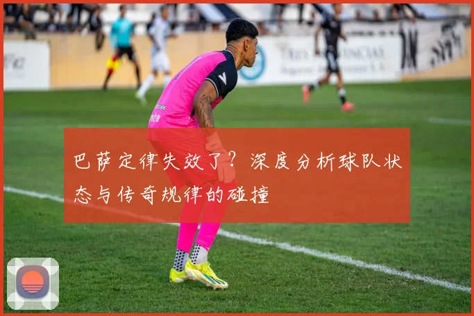 巴萨定律失效了？深度分析球队状态与传奇规律的碰撞