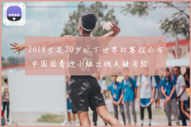 2018女足20岁以下世界杯赛程公布 中国国青迎小组出线关键考验