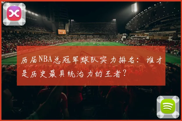历届NBA总冠军球队实力排名：谁才是历史最具统治力的王者？
