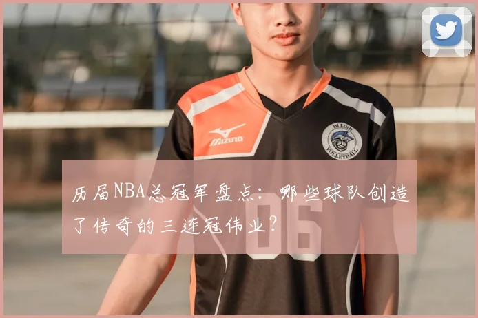 历届NBA总冠军盘点：哪些球队创造了传奇的三连冠伟业？