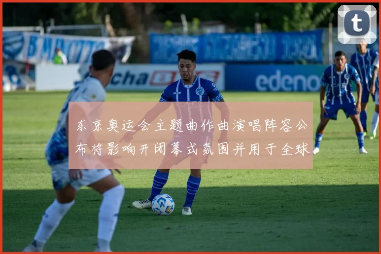 东京奥运会主题曲作曲演唱阵容公布将影响开闭幕式氛围并用于全球传播