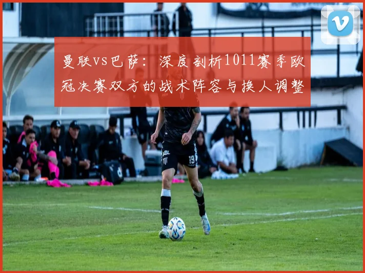 曼联vs巴萨：深度剖析1011赛季欧冠决赛双方的战术阵容与换人调整