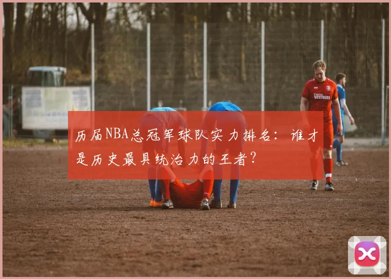 历届NBA总冠军球队实力排名：谁才是历史最具统治力的王者？